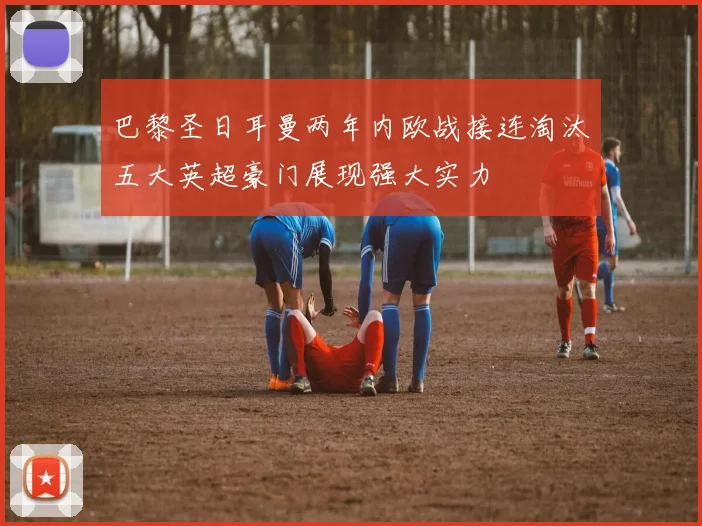 巴黎圣日耳曼两年内欧战接连淘汰五大英超豪门展现强大实力