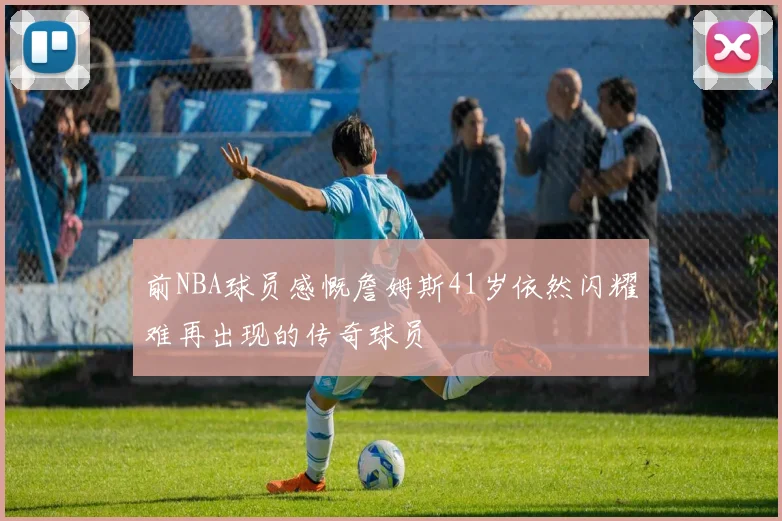 前NBA球员感慨詹姆斯41岁依然闪耀难再出现的传奇球员