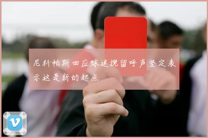 尼科帕斯回应球迷挽留呼声坚定表示这是新的起点