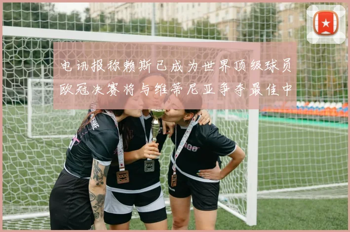 电讯报称赖斯已成为世界顶级球员欧冠决赛将与维蒂尼亚争夺最佳中场称号