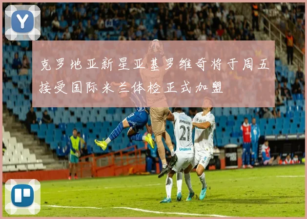 克罗地亚新星亚基罗维奇将于周五接受国际米兰体检正式加盟
