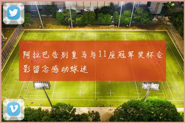 阿拉巴告别皇马与11座冠军奖杯合影留念感动球迷