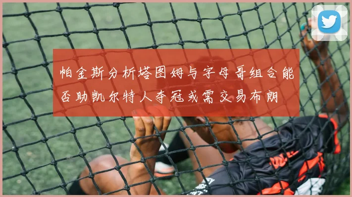 帕金斯分析塔图姆与字母哥组合能否助凯尔特人夺冠或需交易布朗