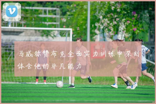 马威称赞布克全面实力训练中深刻体会他的非凡能力