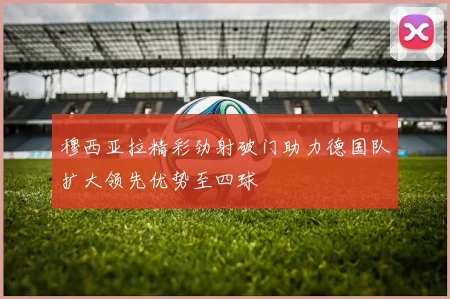 穆西亚拉精彩劲射破门助力德国队扩大领先优势至四球