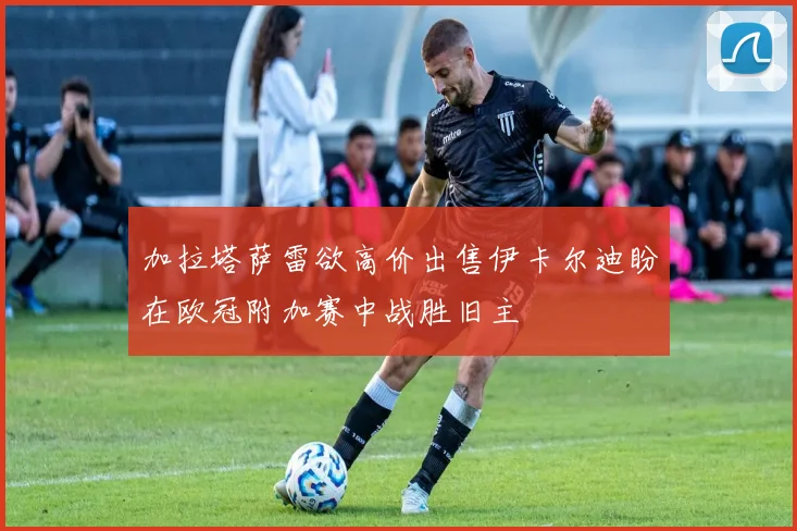 加拉塔萨雷欲高价出售伊卡尔迪盼在欧冠附加赛中战胜旧主