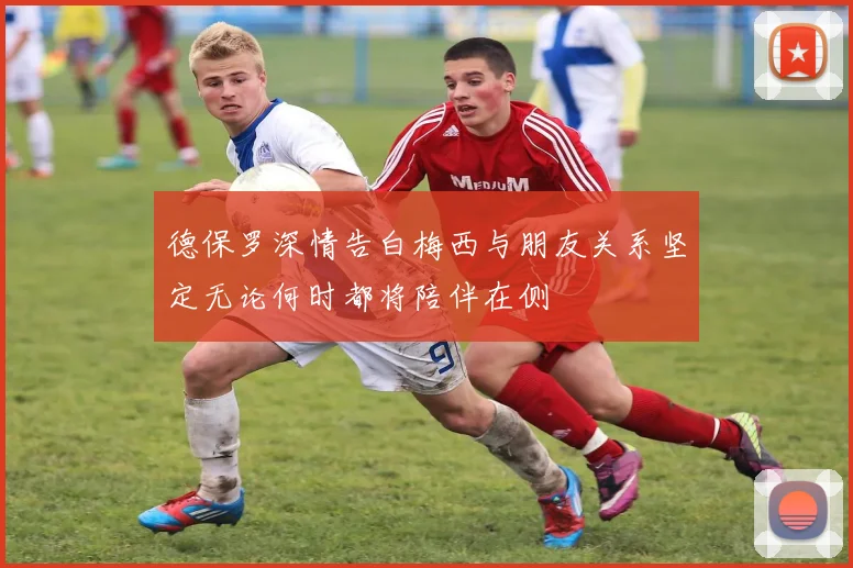 德保罗深情告白梅西与朋友关系坚定无论何时都将陪伴在侧