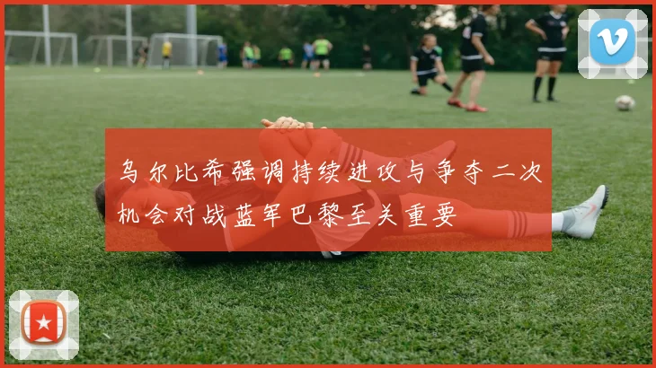 乌尔比希强调持续进攻与争夺二次机会对战蓝军巴黎至关重要