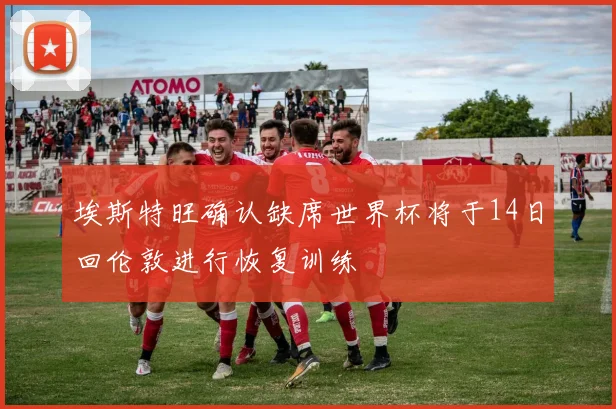 埃斯特旺确认缺席世界杯将于14日回伦敦进行恢复训练