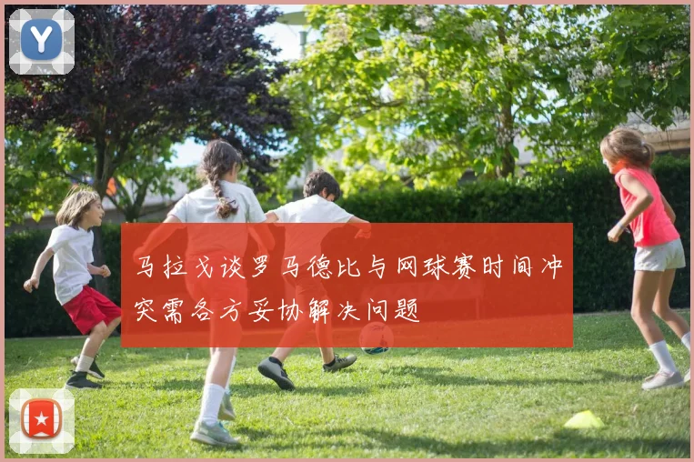 马拉戈谈罗马德比与网球赛时间冲突需各方妥协解决问题