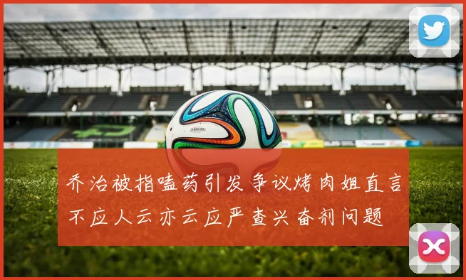 乔治被指嗑药引发争议烤肉姐直言不应人云亦云应严查兴奋剂问题