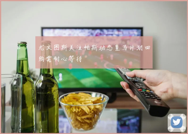 尤文图斯关注帕斯动态皇马计划回购需耐心等待