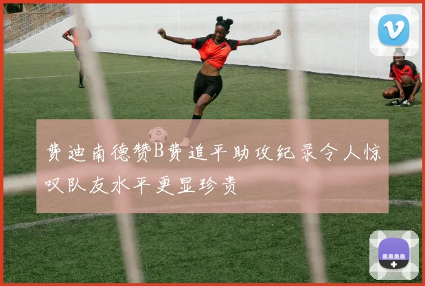 费迪南德赞B费追平助攻纪录令人惊叹队友水平更显珍贵